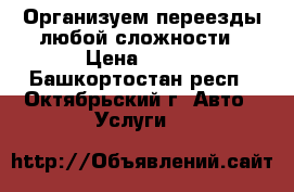 Организуем переезды любой сложности › Цена ­ 200 - Башкортостан респ., Октябрьский г. Авто » Услуги   